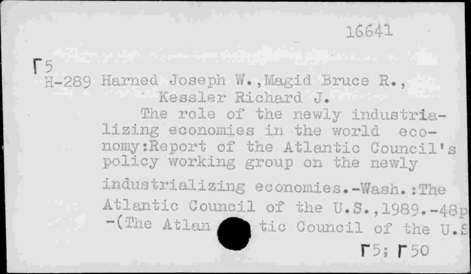 ﻿16641
H-289 Harned Joseph W.,Magid Bruce R., Kessler Richard J.
The role of the newly industrializing economies in the world eco-nomy:Report of the Atlantic Council's policy working group on the newly industrializing economies.-Wash.:The Atlantic Council of the U.S.,1989.-48p
Atlan tic Council of the U.S
f5; r50